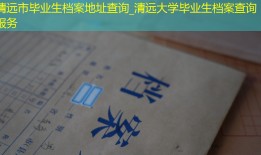 清远市毕业生档案地址查询_清远大学毕业生档案查询服务