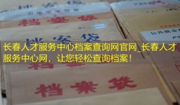 长春人才服务中心档案查询网官网_长春人才服务中心网，让您轻松查询档案！