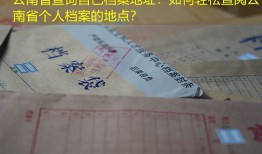 云南省查询自己档案地址：如何轻松查阅云南省个人档案的地点？