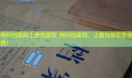 郴州档案网上查询录取_郴州档案网，让查询录取更便捷！
