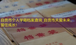 自贡市个人学籍档案查询_自贡市关爱未来，留住成长！