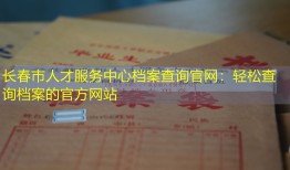 长春市人才服务中心档案查询官网：轻松查询档案的官方网站