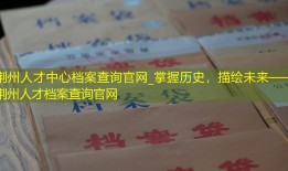 荆州人才中心档案查询官网_掌握历史，描绘未来——荆州人才档案查询官网