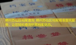 郴州苏仙区档案查询_郴州苏仙区档案精准查找服务，让您轻松查询所需档案信息。