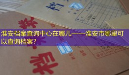 淮安档案查询中心在哪儿——淮安市哪里可以查询档案？