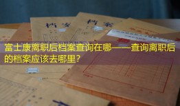 富士康离职后档案查询在哪——查询离职后的档案应该去哪里？