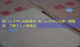 荆门人才中心档案查询_荆门人才中心档案一键查询，了解个人人事信息。