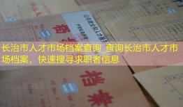 长治市人才市场档案查询_查询长治市人才市场档案，快速搜寻求职者信息