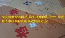 淮安档案查询网站_淮安档案查询平台：您所有人事档案查询的高效便捷之选！