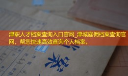 津职人才档案查询入口官网_津城雇佣档案查询官网，帮您快速高效查询个人档案。